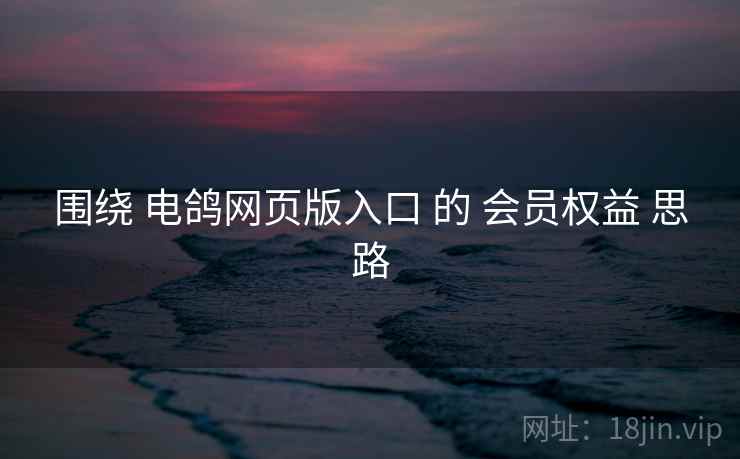 围绕 电鸽网页版入口 的 会员权益 思路